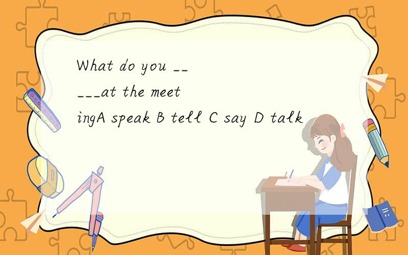 What do you _____at the meetingA speak B tell C say D talk