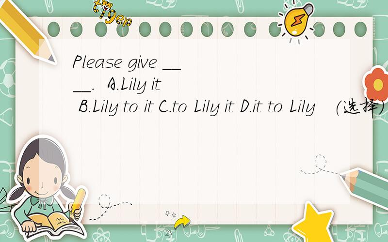 Please give ____.  A.Lily it B.Lily to it C.to Lily it D.it to Lily   (选择)