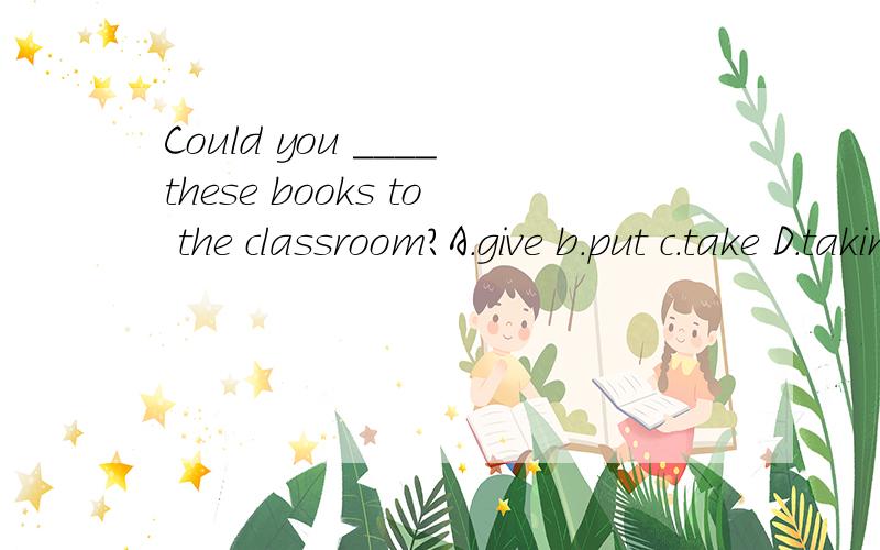 Could you ____these books to the classroom?A.give b.put c.take D.taking原因