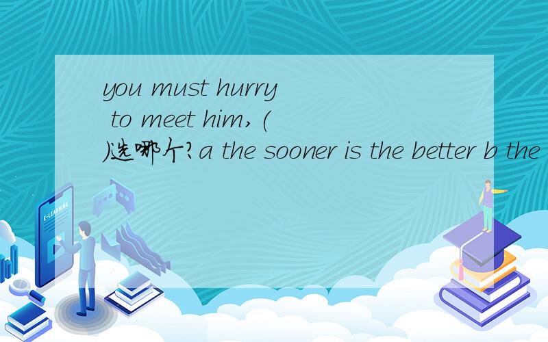you must hurry to meet him,()选哪个?a the sooner is the better b the earlier the betterc sooner or laterd later is better为什么啊 理由