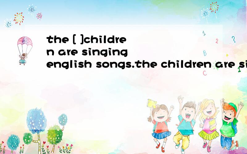 the [ ]children are singing english songs.the children are singing english songs[ ].the childrenare singinf english songs because of their[ ].《happy》