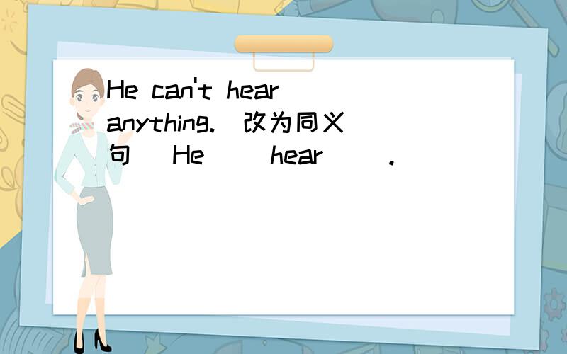 He can't hear anything.（改为同义句） He（ ）hear（ ）.