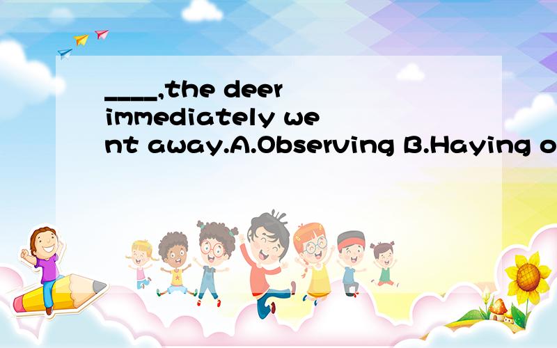 ____,the deer immediately went away.A.Observing B.Haying observedC.On being observed D.To be observed