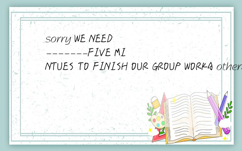 sorry WE NEED -------FIVE MINTUES TO FINISH OUR GROUP WORKA otherB othersCthe otherD another选哪个 为社么 讲理由