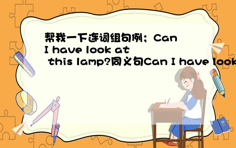 帮我一下连词组句例；Can I have look at this lamp?同义句Can I have look at this lamp?同义句Do you want anything also?同义句