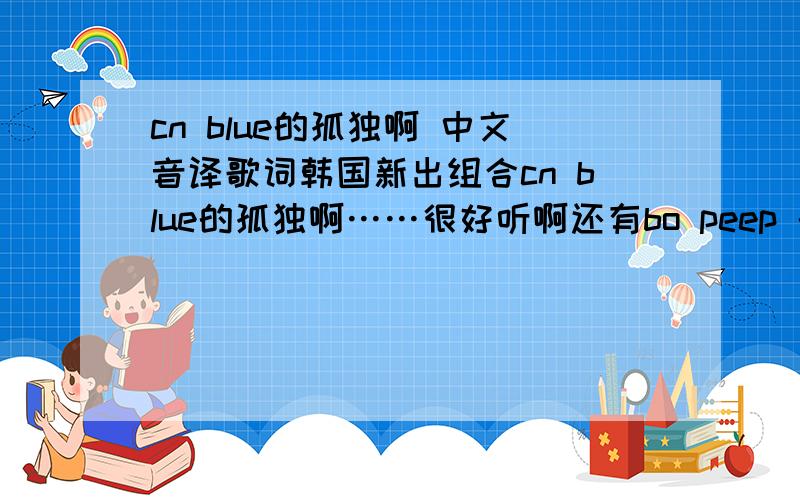 cn blue的孤独啊 中文音译歌词韩国新出组合cn blue的孤独啊……很好听啊还有bo peep 的中文音译歌词……