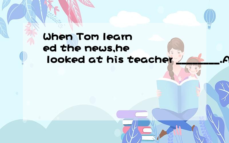 When Tom learned the news,he looked at his teacher ________.A.in surprise B.by surprise C.withWhen Tom learned the news,he looked at his teacher ________.A.in surprise B.by surprise C.with surprise D.on surprise选什么 为什么啊
