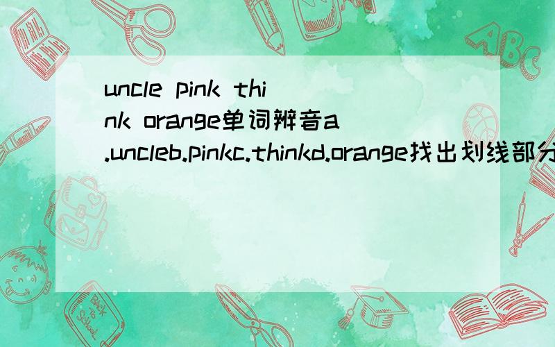 uncle pink think orange单词辨音a.uncleb.pinkc.thinkd.orange找出划线部分读音与其他不同的单词（n为划线部分）最好是英语老师~a.air（air）b.there（ere）c.chair（air）d.here（ere）a.wantb.washc.waterd.what（a）