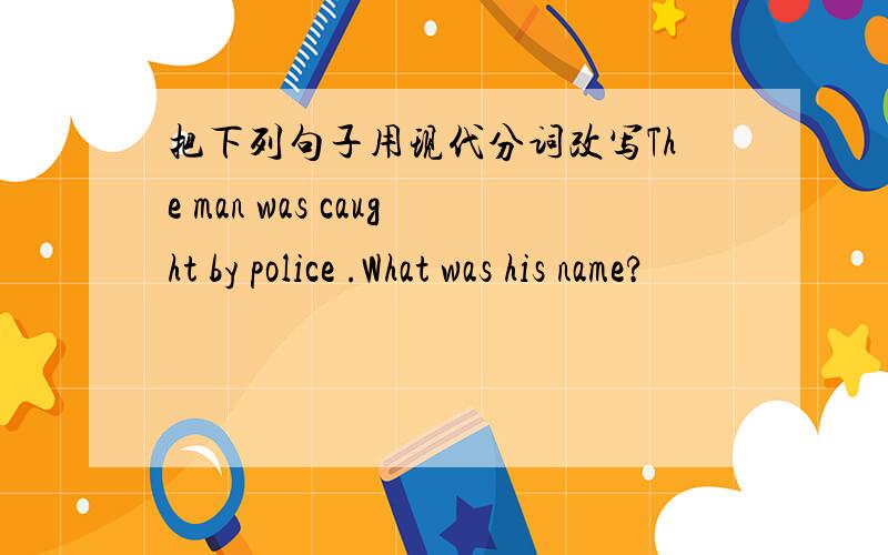 把下列句子用现代分词改写The man was caught by police .What was his name?