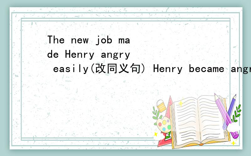 The new job made Henry angry easily(改同义句) Henry became angry easily ______ _______ his new job2.Mary liked coffee better than water.(改同义句)Mary _____ coffee _____ water.3.Do you know?Where has Bob gong?(改为宾语从句）Do you know