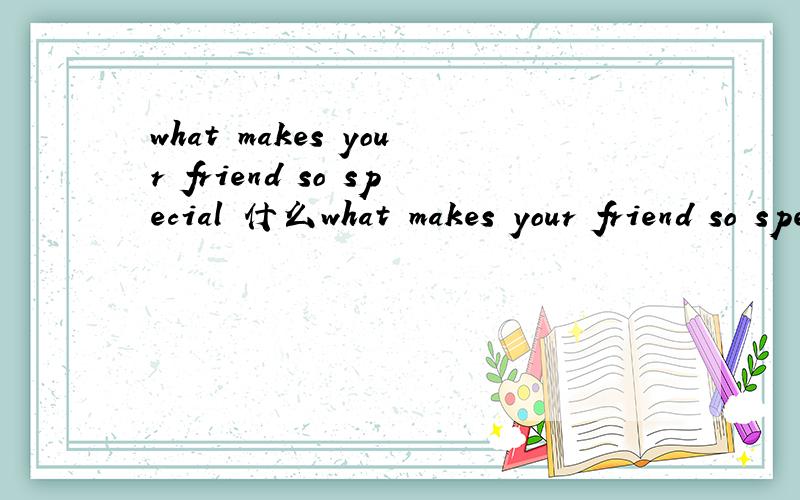 what makes your friend so special 什么what makes your friend so special