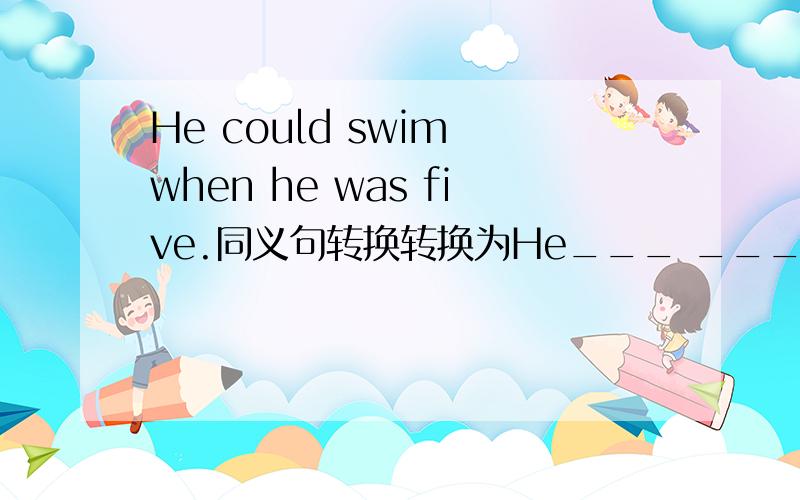 He could swim when he was five.同义句转换转换为He___ ___ ___swim___the age of five