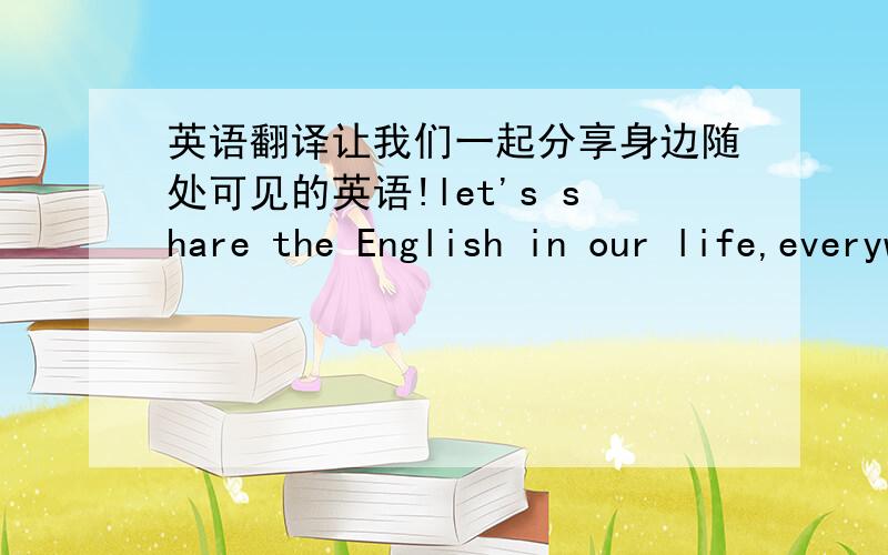 英语翻译让我们一起分享身边随处可见的英语!let's share the English in our life,everywhere and together!请问：这句我这样翻译成英文,请帮忙指正,