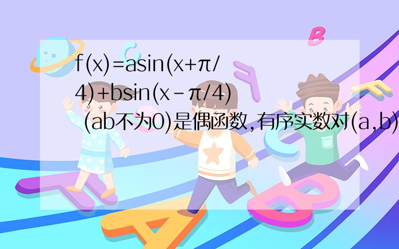 f(x)=asin(x+π/4)+bsin(x-π/4) (ab不为0)是偶函数,有序实数对(a,b)可以是?