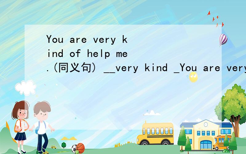 You are very kind of help me.(同义句) __very kind _You are very kind of help me.(同义句) __very kind __ __ to help me.