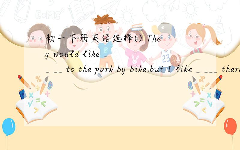 初一下册英语选择() They would like __ __ to the park by bike,but I like _ ___ there by bus.A.to go,going B.to go,go C.going,to go D.going,going