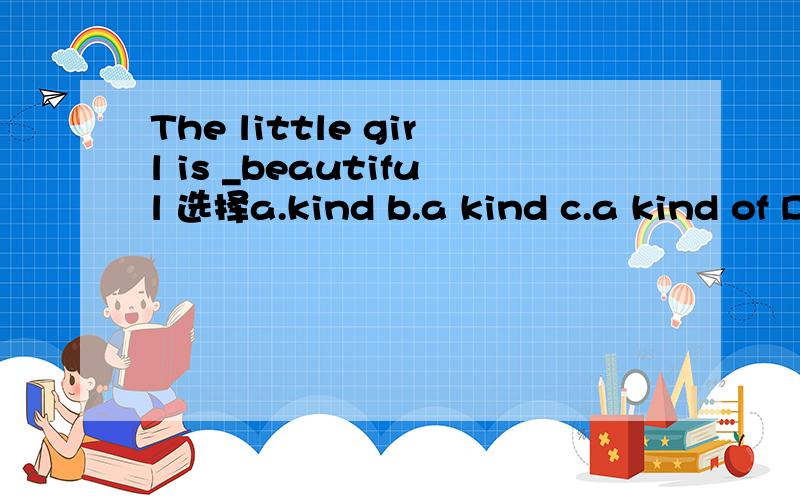The little girl is _beautiful 选择a.kind b.a kind c.a kind of D.kind of