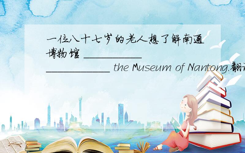 一位八十七岁的老人想了解南通博物馆 _____________________ the Museum of Nantong.翻译句子