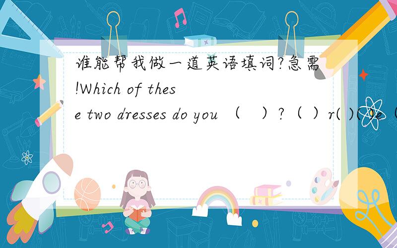 谁能帮我做一道英语填词?急需!Which of these two dresses do you （   ）?（ ）r( )( )e（ ）句子里面的答案是下面这个要填的词,请帮帮忙~~~~~