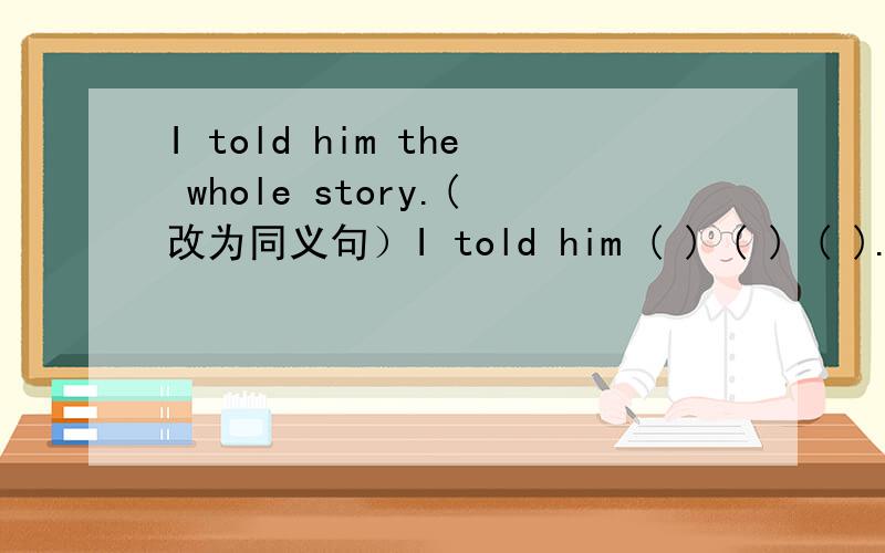 I told him the whole story.(改为同义句）I told him ( ) ( ) ( ).是all the story吗？