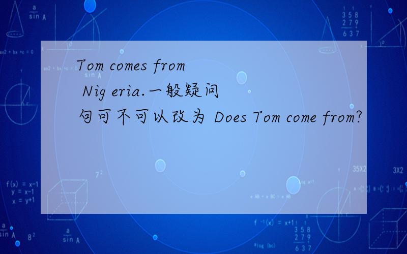 Tom comes from Nig eria.一般疑问句可不可以改为 Does Tom come from?