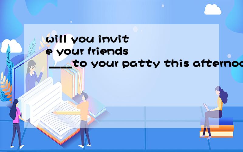 will you invite your friends ____to your patty this afternoon?of course