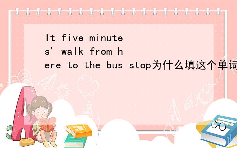 It five minutes' walk from here to the bus stop为什么填这个单词
