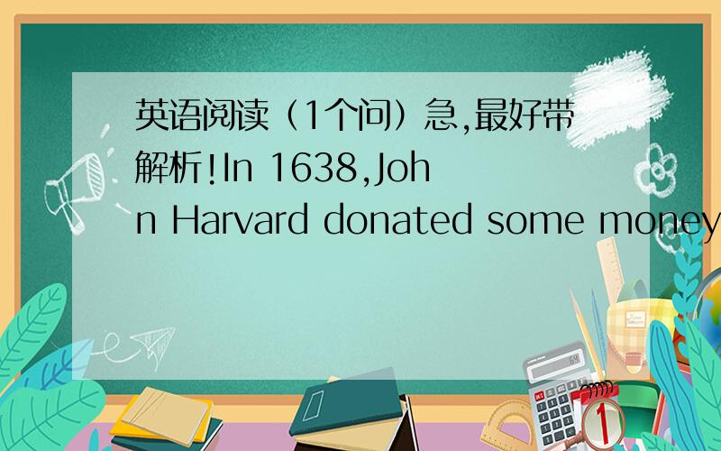 英语阅读（1个问）急,最好带解析!In 1638,John Harvard donated some money and about four hundred books to a new university.This was the beginning of the library at Harvard University.The gift was so important that the university was named