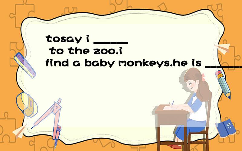 tosay i ______ to the zoo.i find a baby monkeys.he is _______.He _____ can't find his way ______.I help him.first we find the tighte's cage.Then we ____ a lion.I ask the lion.