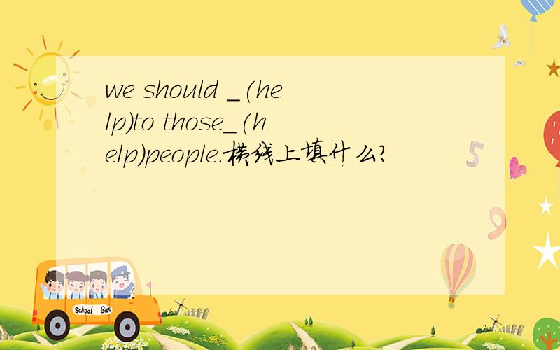 we should _(help)to those_(help)people.横线上填什么?