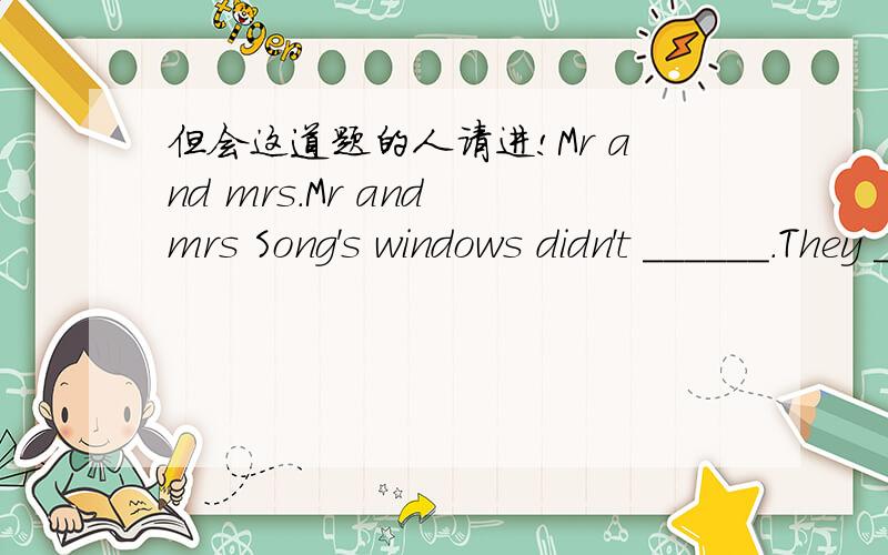 但会这道题的人请进!Mr and mrs.Mr and mrs Song's windows didn't ______.They _______them.They ______their plants_______.They didn't_________them________.