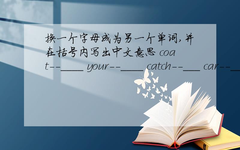 换一个字母成为另一个单词,并在括号内写出中文意思 coat--____ your--____ catch--___ car--____