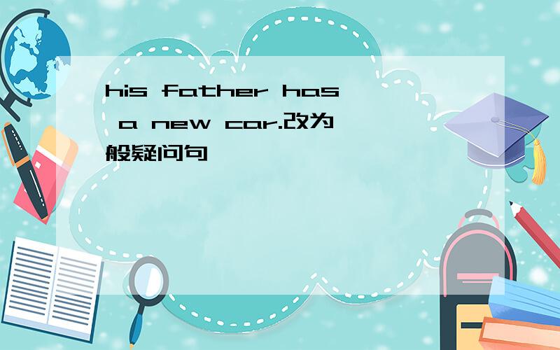 his father has a new car.改为一般疑问句