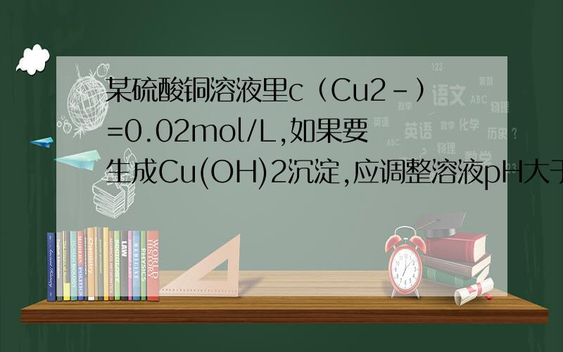 某硫酸铜溶液里c（Cu2-）=0.02mol/L,如果要生成Cu(OH)2沉淀,应调整溶液pH大于 注K(sp)=2*10(-20)