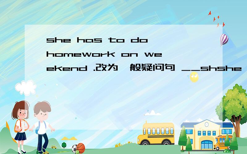 she has to do homework on weekend .改为一般疑问句 __shshe has to do homework on weekend .改为一般疑问句 __she__to do homework on weekend 还有 they go to school by boat every day.改为同意句 they __ __ __ to school every day