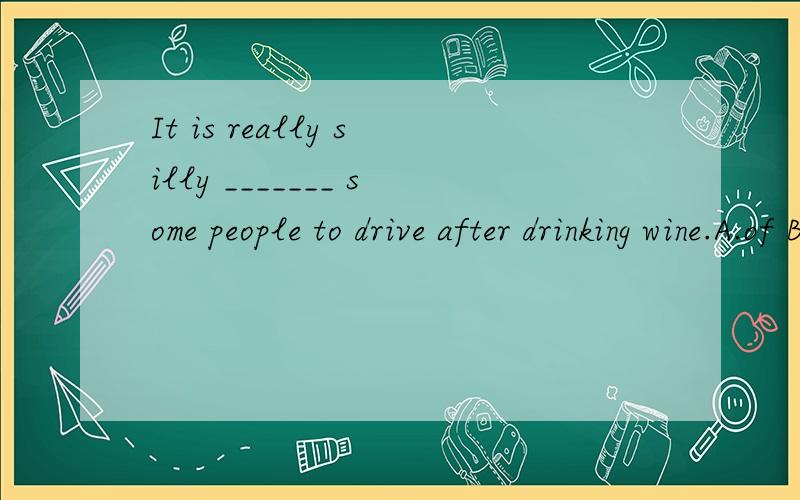 It is really silly _______ some people to drive after drinking wine.A.of B.for