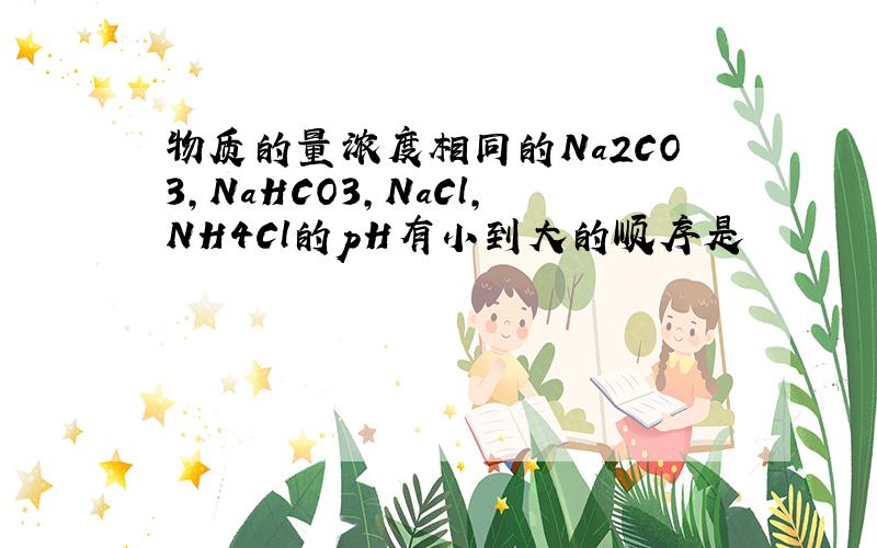 物质的量浓度相同的Na2CO3,NaHCO3,NaCl,NH4Cl的pH有小到大的顺序是