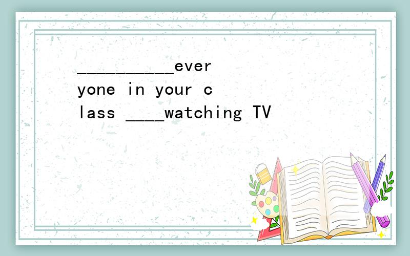 __________everyone in your class ____watching TV
