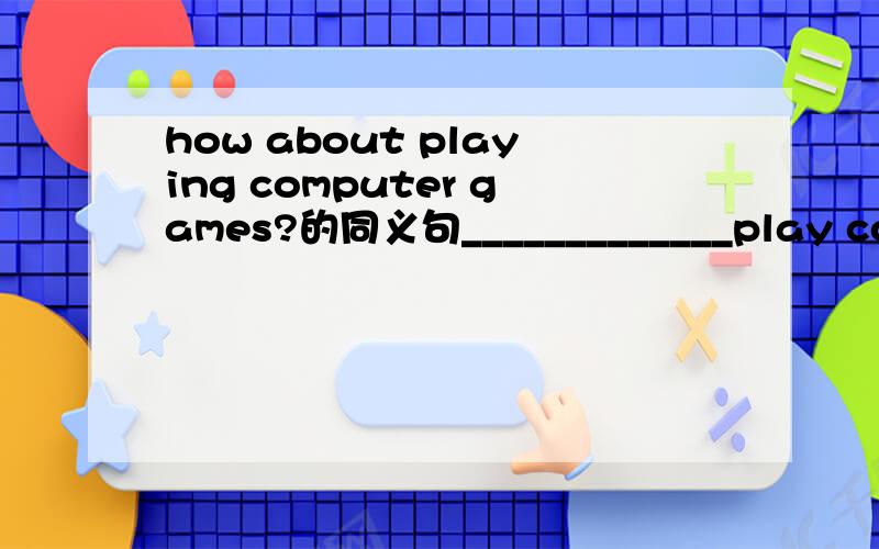 how about playing computer games?的同义句_____________play computer games.注意，改的时候，第二个句子去掉了ing,而且不是问号，是句号