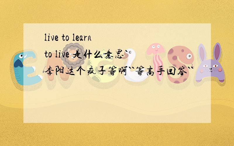 live to learn to live 是什么意思`李阳这个疯子等啊``等高手回答``