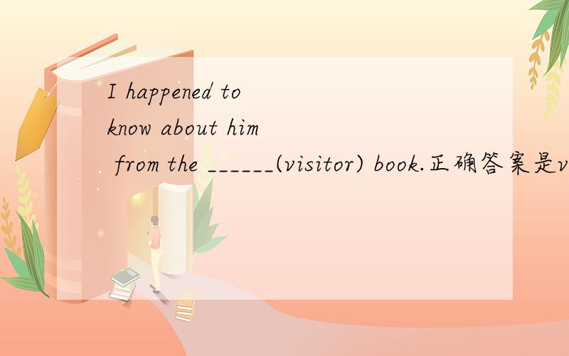 I happened to know about him from the ______(visitor) book.正确答案是visitors'还是isitor‘s