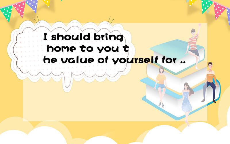 I should bring home to you the value of yourself for ..