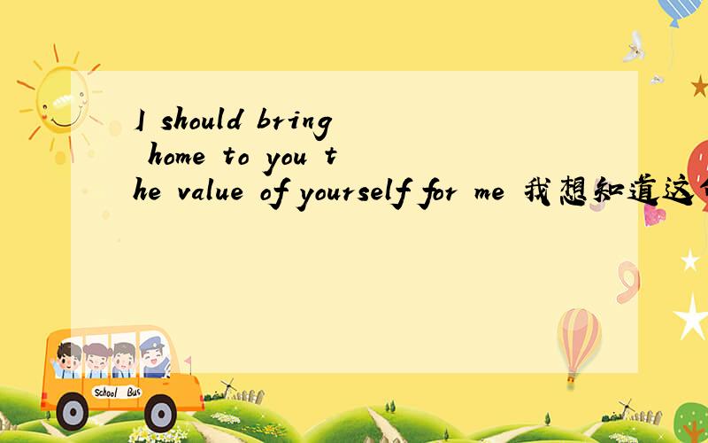 I should bring home to you the value of yourself for me 我想知道这句话是什么意思?