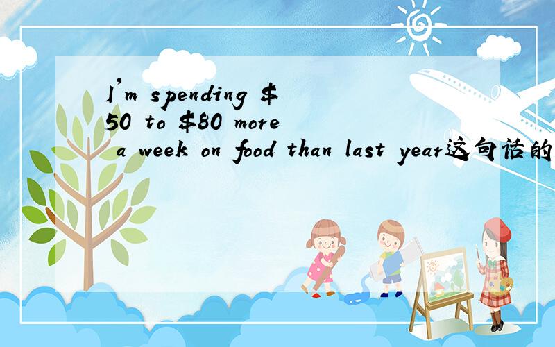 I'm spending $50 to $80 more a week on food than last year这句话的正确翻译是什么?