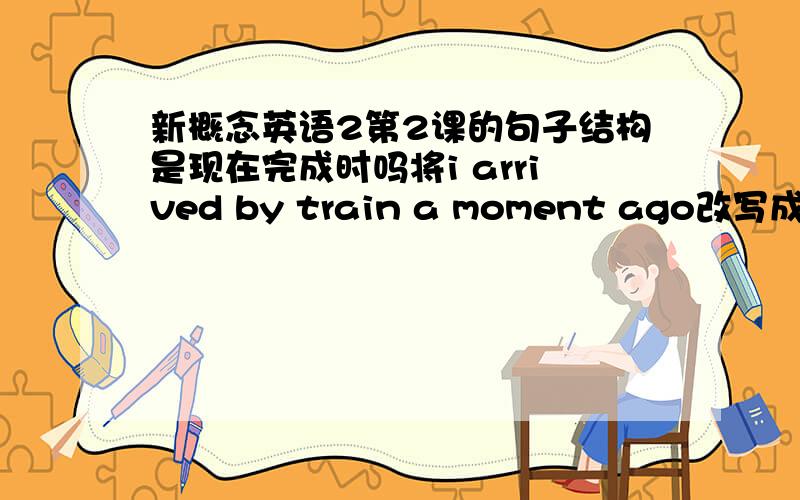 新概念英语2第2课的句子结构是现在完成时吗将i arrived by train a moment ago改写成i have ---------------------have just arrived by train改写后的句子是have been形式,现在完成时吗?为什么要用现在完成时?