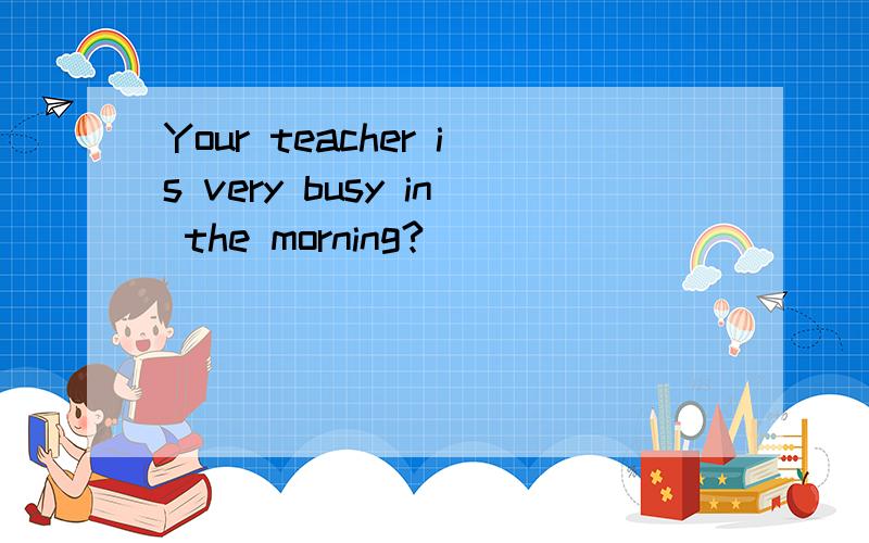 Your teacher is very busy in the morning?