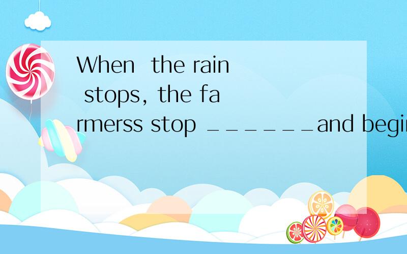 When  the rain stops, the farmerss stop ______and begin to work