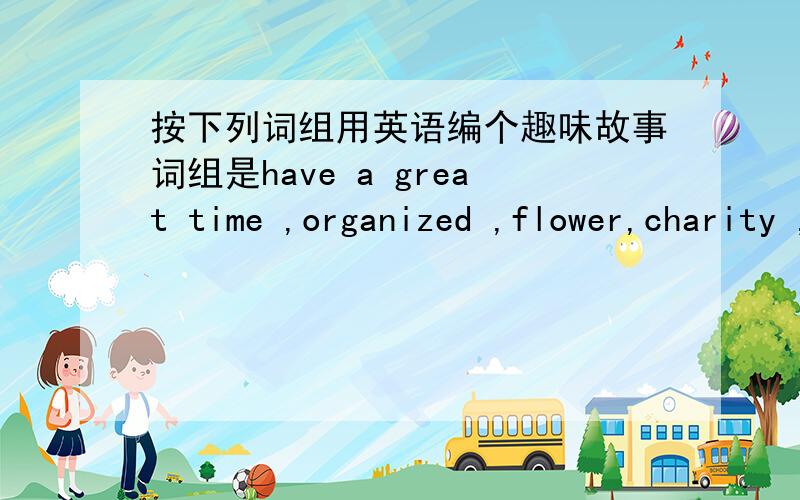 按下列词组用英语编个趣味故事词组是have a great time ,organized ,flower,charity ,chance,sincerely,take part in,old people,injured people,talk,laugh