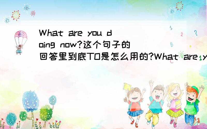 What are you doing now?这个句子的回答里到底TO是怎么用的?What are you doing now?I am lestening to the stereo What are you doing now?I am washing the dishes后者为什么没有TO 而前者有,如果后者加上TO后错误吗?为什么?