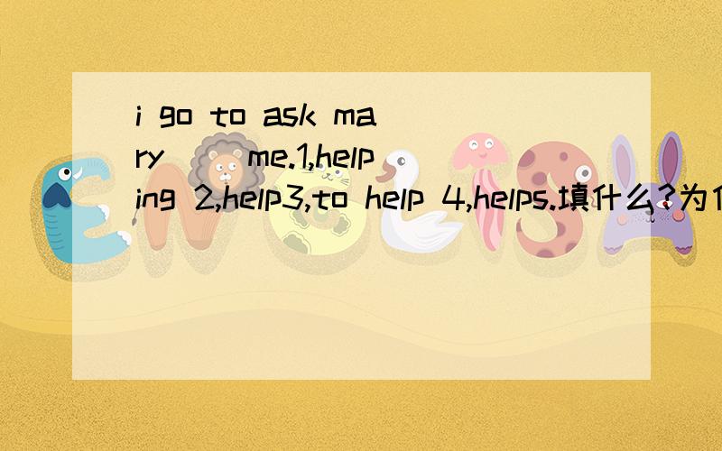 i go to ask mary ()me.1,helping 2,help3,to help 4,helps.填什么?为什么
